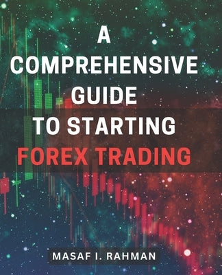 A Comprehensive Guide to Starting Forex Trading: Master the Art of Forex Trading: A Complete Beginner's Handbook for Financial Success by Rahman, Masaf I.