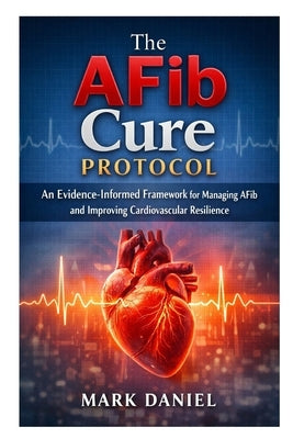 The AFib Cure Protocol: An Evidence-Informed Framework for Managing AFib and Improving Cardiovascular Resilience by Daniel, Mark