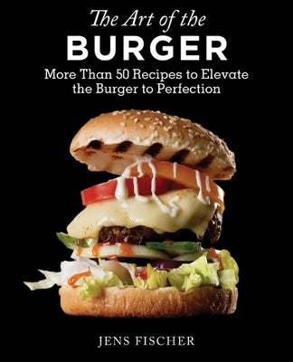 The Art of the Burger: More Than 50 Recipes to Elevate America's Favorite Meal to Perfection by Fischer, Jens