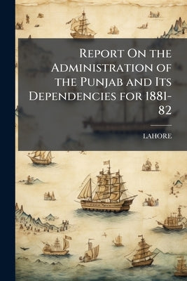 Report On the Administration of the Punjab and Its Dependencies for 1881-82 by Lahore