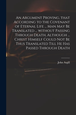 An Argument Proving, That According to the Covenant of Eternal Life ... Man May Be Translated ... Without Passing Through Death, Although ... Christ H by Asgill, John 1659-1738