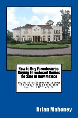 How to Buy Foreclosures: Buying Foreclosed Homes for Sale in New Mexico: Buying Foreclosures the Secrets to Find & Finance Foreclosed Houses in by Mahoney, Brian
