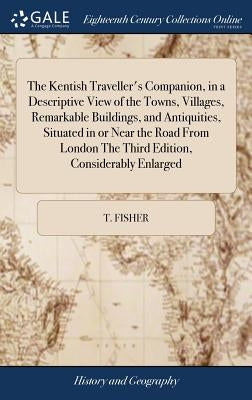 The Kentish Traveller's Companion, in a Descriptive View of the Towns, Villages, Remarkable Buildings, and Antiquities, Situated in or Near the Road F by Fisher, T.
