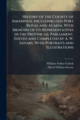 History of the County of Annapolis, Including old Port Royal and Acadia, With Memoirs of its Representatives in the Provincial Parliament. Edited and by Calnek, William Arthur