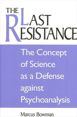 The Last Resistance: The Concept of Science as a Defense Against Psychoanalysis by Bowman, Marcus