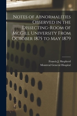 Notes of Abnormalities Observed in the Dissecting-room of McGill University From October 1875 to May 1879 [microform] by Shepherd, Francis J. (Francis John)