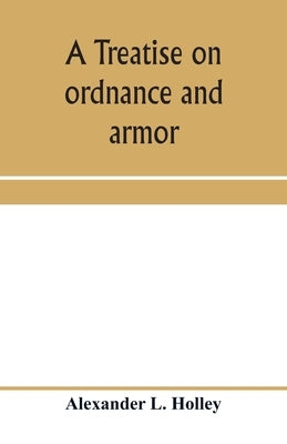 A treatise on ordnance and armor: embracing descriptions, discussions, and professional opinions concerning the material, fabrication, requirements, c by L. Holley, Alexander