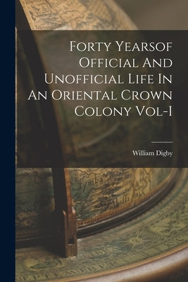 Forty Yearsof Official And Unofficial Life In An Oriental Crown Colony Vol-I by William Digby