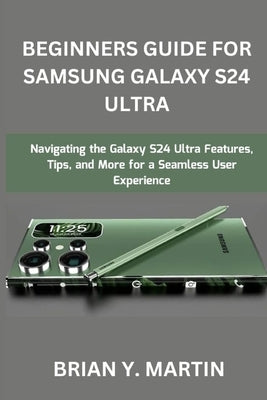 Beginners Guide for Samsung Galaxy S24 Ultra: Navigating the Galaxy S24 Ultra Features, Tips, and More for a Seamless User Experience by Martin, Brian Y.