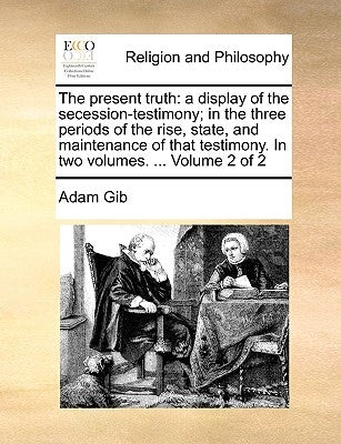 The Present Truth: A Display of the Secession-Testimony; In the Three Periods of the Rise, State, and Maintenance of That Testimony. in T by Gib, Adam