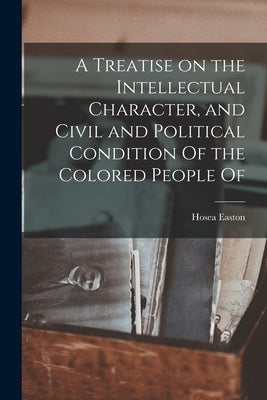 A Treatise on the Intellectual Character, and Civil and Political Condition Of the Colored People Of by Easton, Hosea