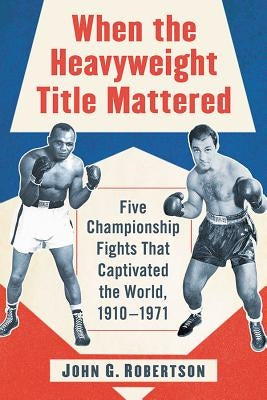 When the Heavyweight Title Mattered: Five Championship Fights That Captivated the World, 1910-1971 by Robertson, John G.