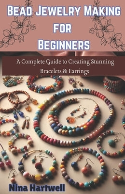 Bead Jewelry Making for Beginners: A Complete Guide to Creating Stunning Bracelets & Earrings by Hartwell, Nina