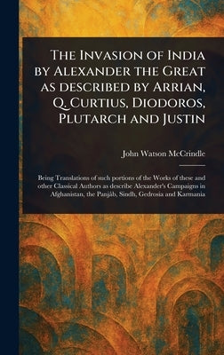 The Invasion of India by Alexander the Great as Described by Arrian, Q. Curtius, Diodoros, Plutarch and Justin by McCrindle, John Watson