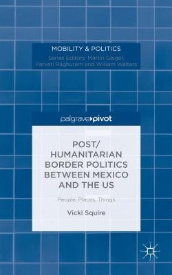 Post/Humanitarian Border Politics Between Mexico and the Us: People, Places, Things by Squire, V.