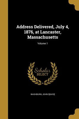 Address Delivered, July 4, 1876, at Lancaster, Massachusetts; Volume 1 by Washburn, John D[avis]