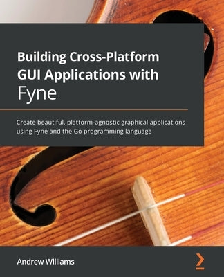 Building Cross-Platform GUI Applications with Fyne: Create beautiful, platform-agnostic graphical applications using Fyne and the Go programming langu by Williams, Andrew
