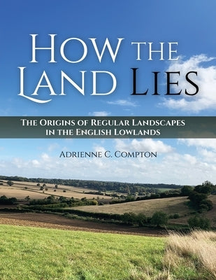 How the Land Lies: The Origins of Regular Landscapes in the English Lowlands by Compton, Adrienne C.