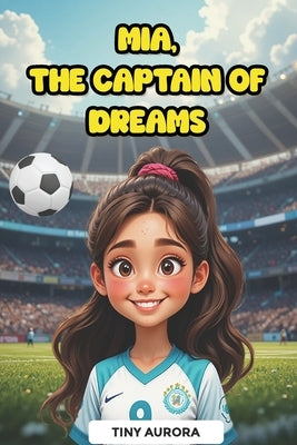 Mia, The Captain of Dreams: Inspirational Soccer Story for Girls Ages 6 to 10 About Friendship, Teamwork and Perseverance - Motivational Stories that by Aurora, Tiny