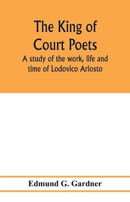 The king of court poets; a study of the work, life and time of Lodovico Ariosto by G. Gardner, Edmund