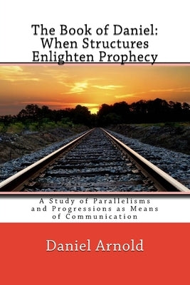 The Book of Daniel. When Structures Enlighten Prophecy: A Study of Parallelisms and Progressions as Means of Communication by Arnold, Daniel