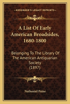 A List Of Early American Broadsides, 1680-1800: Belonging To The Library Of The American Antiquarian Society (1897) by Paine, Nathaniel