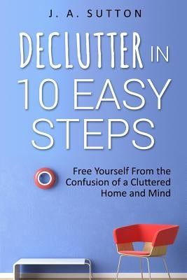 Declutter in 10 Easy Steps: Free Yourself From The Confusion of a Cluttered Home and Mind by Sutton, J. a.