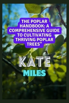 The Poplar Handbook: A Comprehensive Guide To Cultivating Thriving Poplar Trees: From Planting to Harvesting: Expert Tips, Varieties, and S by Miles, Kate