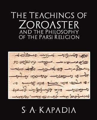 The Teachings of Zoroaster and the Philosophy of the Parsi Religion by S. a. Kapadia, A. Kapadia