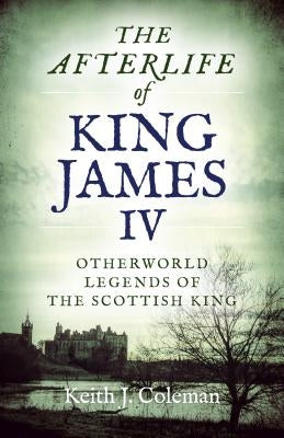 The Afterlife of King James IV: Otherworld Legends of the Scottish King by Coleman, Keith John