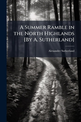 A Summer Ramble in the North Highlands [By A. Sutherland] by Sutherland, Alexander