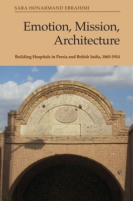 Emotion, Mission, Architecture: Building Hospitals in Persia and British India, 1865-1914 by Ebrahimi, Sara Honarmand