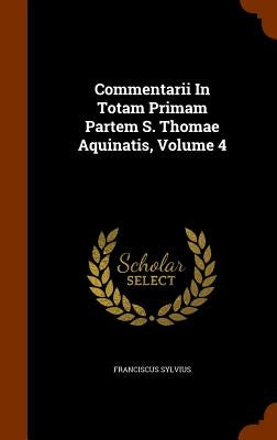 Commentarii In Totam Primam Partem S. Thomae Aquinatis, Volume 4 by Sylvius, Franciscus