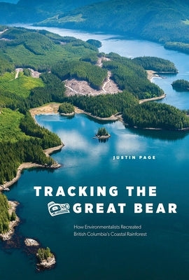 Tracking the Great Bear: How Environmentalists Recreated British Columbia's Coastal Rainforest by Page, Justin