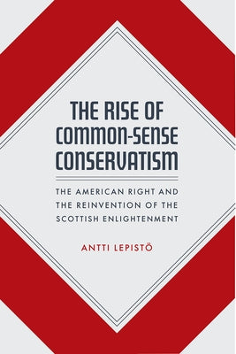The Rise of Common-Sense Conservatism: The American Right and the Reinvention of the Scottish Enlightenment by Lepistö, Antti