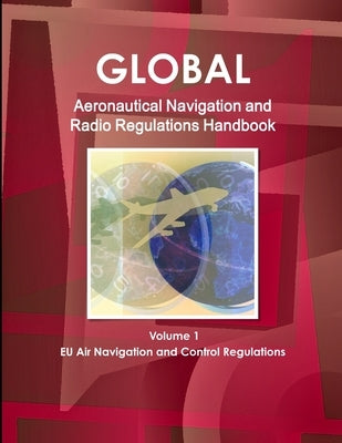 Global Aeronautical Navigation & Radio Regulations Handbook Volume 1 EU Air Navigation and Control Regulations by Ibp, Inc