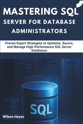 Mastering SQL Server for Database Administrators: Proven Expert Strategies to Optimize, Secure, and Manage High-Performance SQL Server Databases by Hayes, Wilson