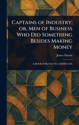 Captains of Industry; or, Men of Business Who Did Something Besides Making Money by Parton, James