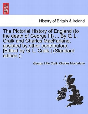 The Pictorial History of England (to the death of George III) ... By G. L. Craik and Charles MacFarlane, assisted by other contributors. [Edited by G. by Craik, George Lillie