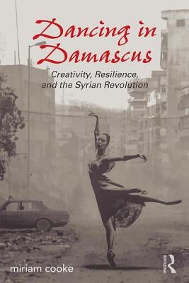 Dancing in Damascus: Creativity, Resilience, and the Syrian Revolution by Cooke, Miriam