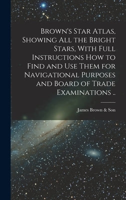 Brown's Star Atlas, Showing all the Bright Stars, With Full Instructions how to Find and use Them for Navigational Purposes and Board of Trade Examina by Brown &. Son, James