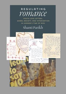 Regulating Romance: Youth Love Letters, Moral Anxiety, and Intervention in Uganda's Time of AIDS by Parikh, Shanti