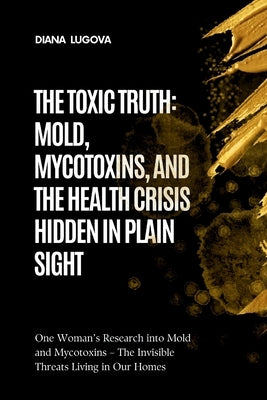 The Toxic Truth: MOLD, MYCOTOXINS, AND THE HEALTH CRISIS HIDDEN IN PLAIN SIGHT: One Woman's Research into Mold and Mycotoxins - The Invisible Threats by Lugova, Diana