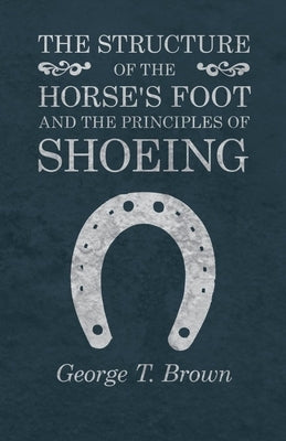 The Structure of the Horse's Foot and the Principles of Shoeing by Brown, George T.