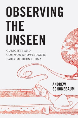 Observing the Unseen: Curiosity and Common Knowledge in Early Modern China by Schonebaum, Andrew