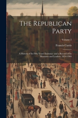 The Republican Party: A History of Its Fifty Years' Existence and a Record of Its Measures and Leaders, 1854-1904; Volume 2 by Curtis, Francis