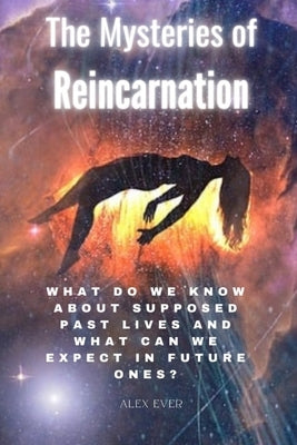 The Mysteries of Reincarnation: What do we know about supposed past lives and what can we expect in future ones? by Ever, Alex