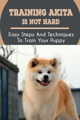 Training Akita Is Not Hard: Easy Steps And Techniques To Train Your Puppy: Akita Training Instructions by Pauly, Devon