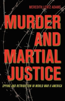 Murder and Martial Justice: Spying and Retribution in World War II America by Lentz Adams