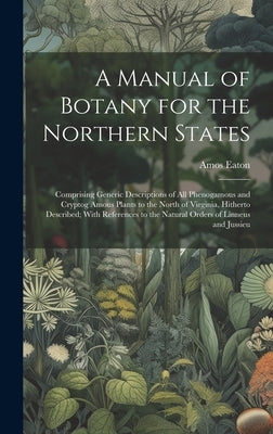 A Manual of Botany for the Northern States: Comprising Generic Descriptions of All Phenogamous and Cryptog Amous Plants to the North of Virginia, Hith by Eaton, Amos